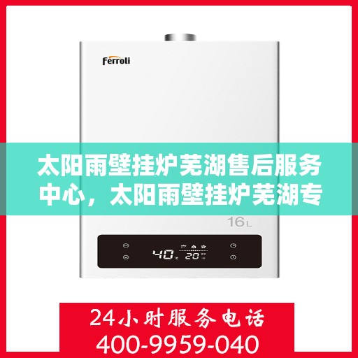 太阳雨壁挂炉芜湖售后服务中心，太阳雨壁挂炉芜湖专业售后服务中心，一站式维修与保养解决方案