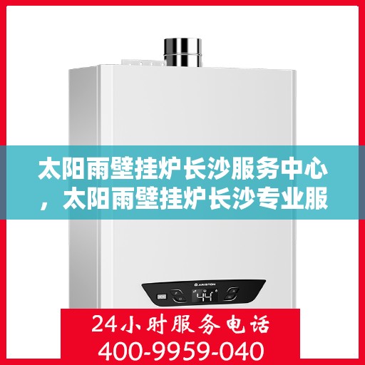 太阳雨壁挂炉长沙服务中心，太阳雨壁挂炉长沙专业服务中心，一站式维修与售后解决方案