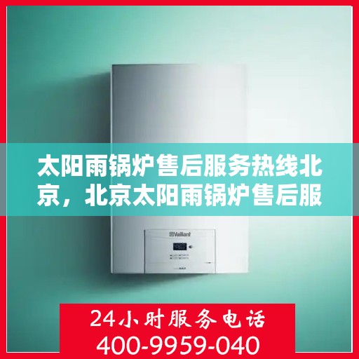 太阳雨锅炉售后服务热线北京，北京太阳雨锅炉售后服务热线及专业维修支持