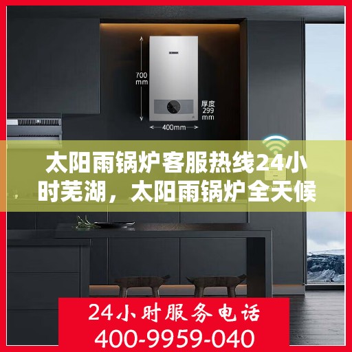 太阳雨锅炉客服热线24小时芜湖，太阳雨锅炉全天候客服热线，芜湖地区24小时无间断服务