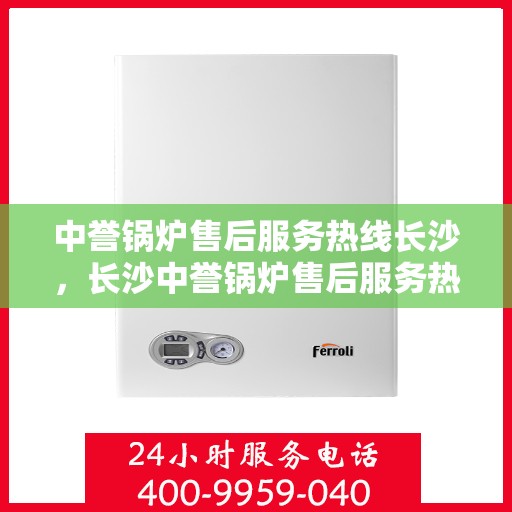 中誉锅炉售后服务热线长沙，长沙中誉锅炉售后服务热线全面支持，专业团队为您解答疑难