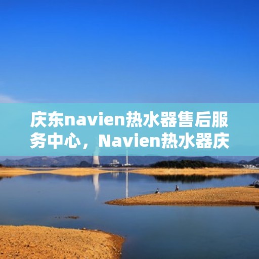 庆东navien热水器售后服务中心，Navien热水器庆东售后服务中心，专业维修，贴心服务