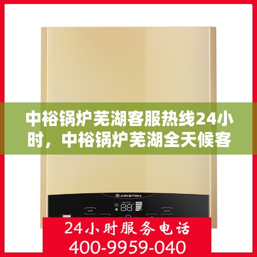 中裕锅炉芜湖客服热线24小时，中裕锅炉芜湖全天候客服热线，贴心服务，24小时不打烊